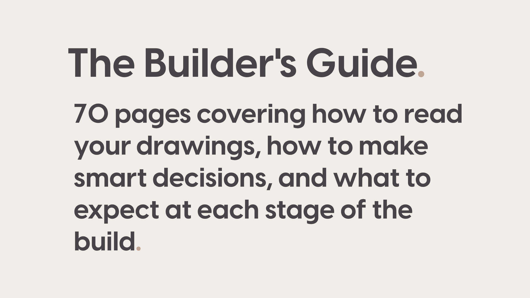The Builder's Guide. 71 pages covering how to read your drawings, how to make smart decisions, and what to expect at each stage of the build.