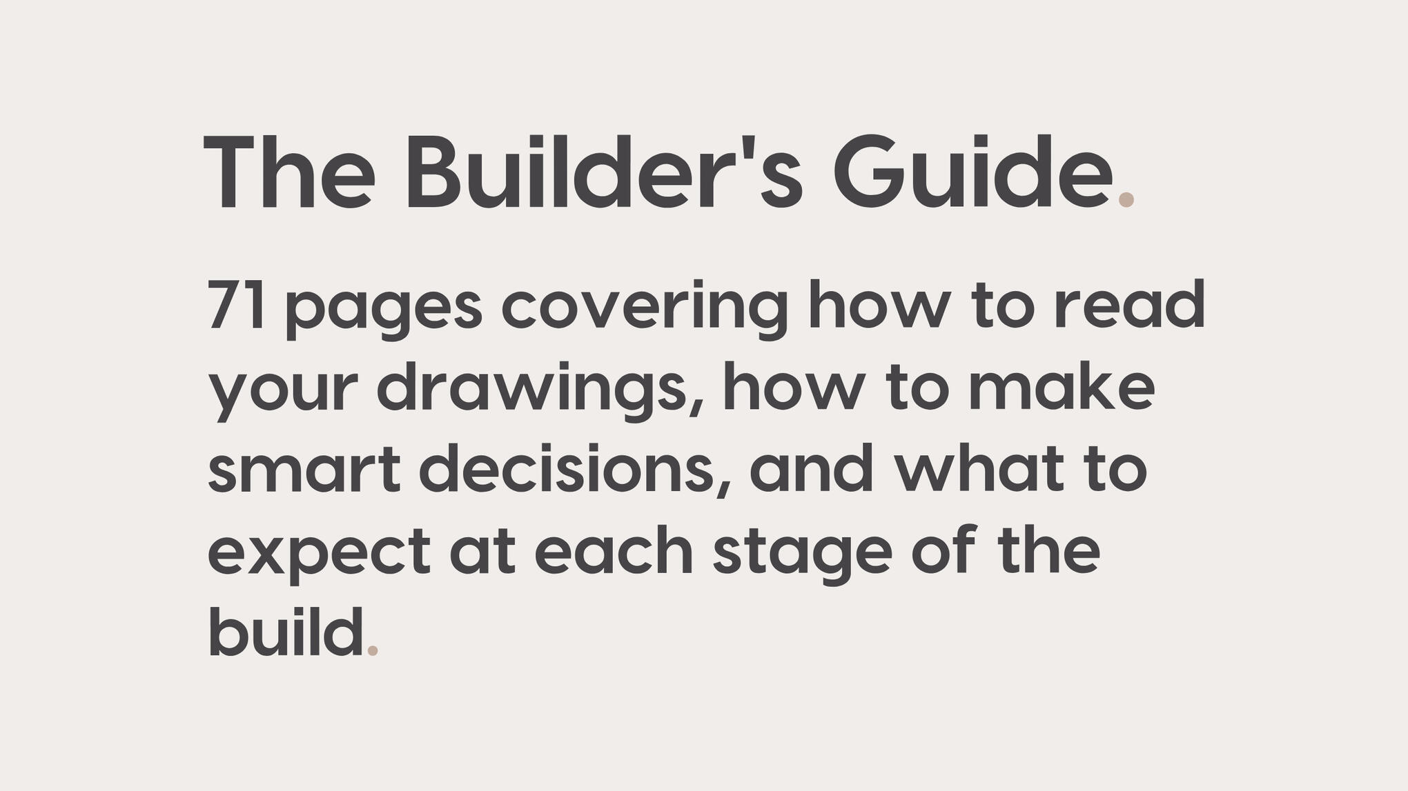 The Builder's Guide. 71 pages covering how to read your drawings, how to make smart decisions, and what to expect at each stage of the build.